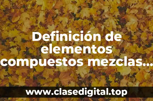 Definición de elementos compuestos mezclas homogeneas y heterogeneas