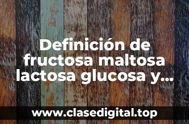 Definición de fructosa maltosa lactosa glucosa y sacarosa en alimentos