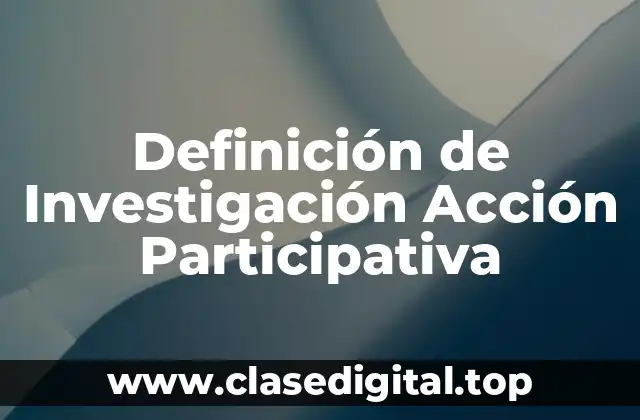 Definición de Investigación Acción Participativa
