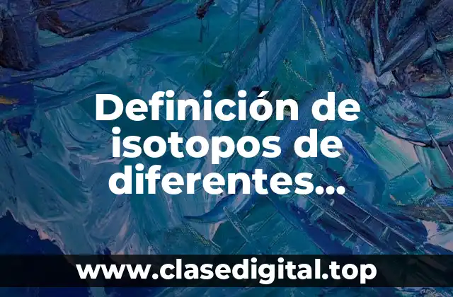 Definición de isotopos de diferentes elementos y su utilidad