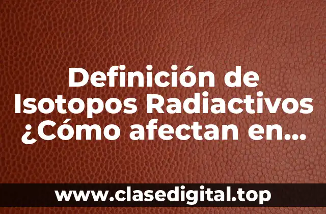 Definición de Isotopos Radiactivos ¿Cómo afectan en nuestra vidas?