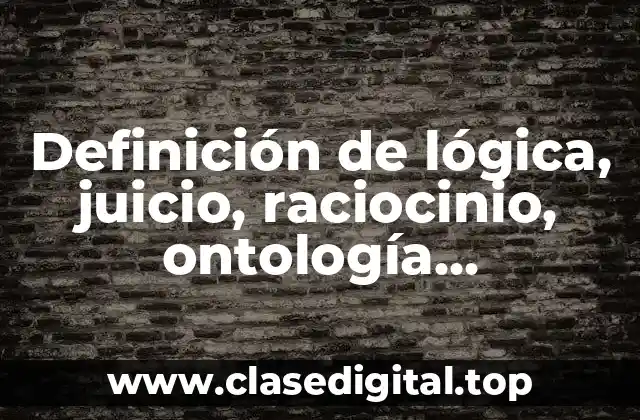 Definición de lógica, juicio, raciocinio, ontología, epistemología y ontología