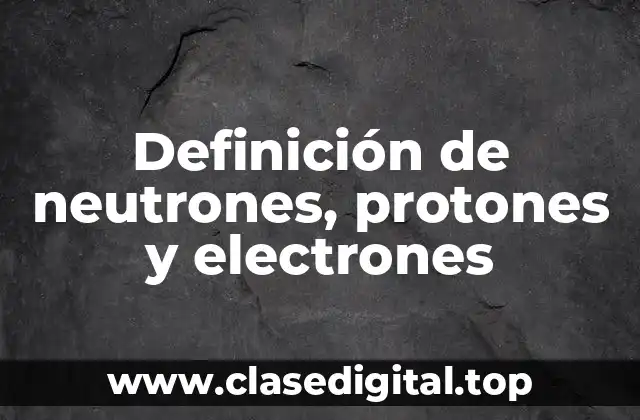 Definición de neutrones, protones y electrones