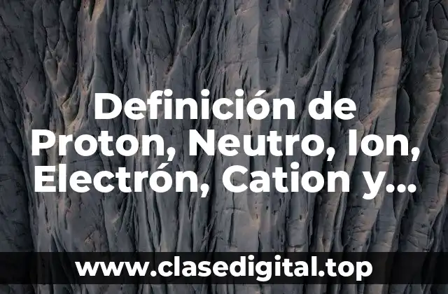 Definición de Proton, Neutro, Ion, Electrón, Cation y Anión