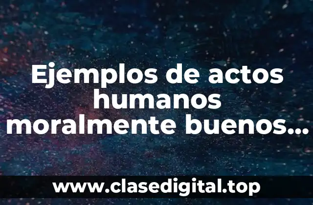 Ejemplos de actos humanos moralmente buenos de la vida cotidiana