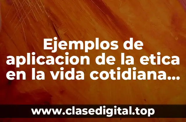 Ejemplos de aplicacion de la etica en la vida cotidiana y Significado
