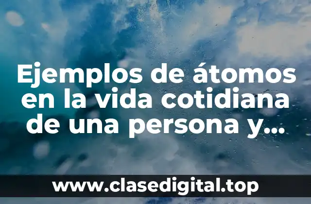 Ejemplos de átomos en la vida cotidiana de una persona y Significado
