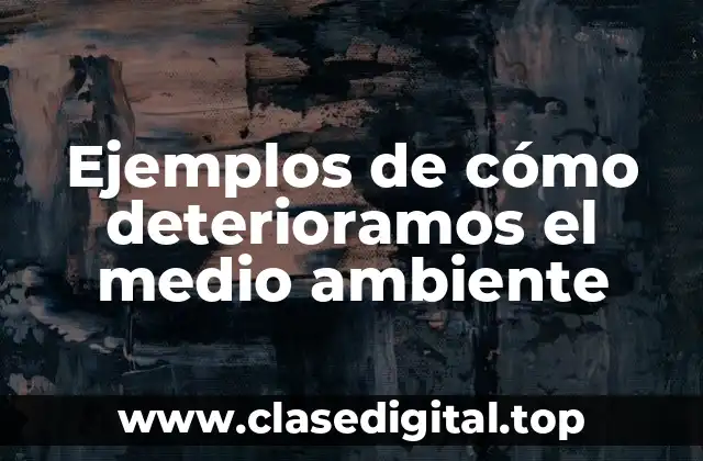 Ejemplos de cómo deterioramos el medio ambiente
