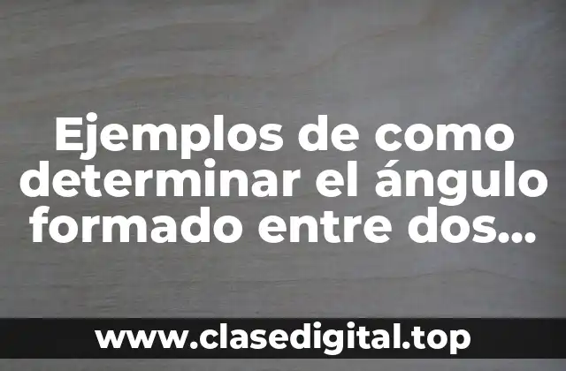 Ejemplos de como determinar el ángulo formado entre dos vectores