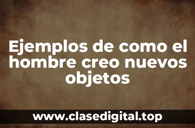 Ejemplos de como el hombre creo nuevos objetos