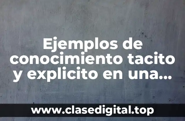 Ejemplos de conocimiento tacito y explicito en una organización y Significado