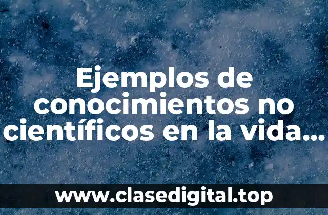 Ejemplos de conocimientos no científicos en la vida cotidiana y Significado