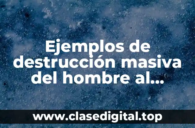Ejemplos de destrucción masiva del hombre al ambiente
