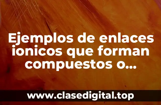 Ejemplos de enlaces ionicos que forman compuestos o moléculas y Significado