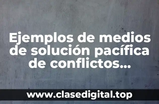 Ejemplos de medios de solución pacífica de conflictos internacionales y Significado
