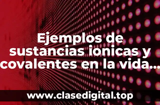 Ejemplos de sustancias ionicas y covalentes en la vida cotidiana