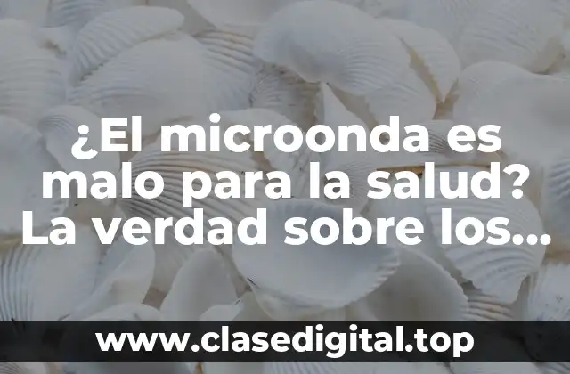 ¿El microonda es malo para la salud? La verdad sobre los peligros del microondas