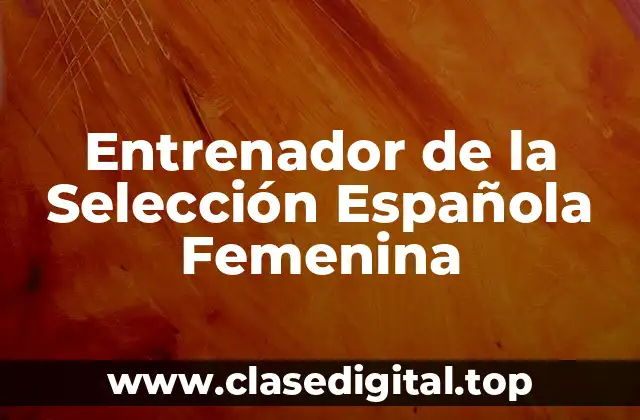 ¿Quién es la Actual Entrenadora de la Selección Española Femenina?