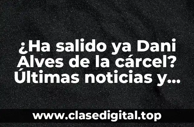 ¿Ha salido ya Dani Alves de la cárcel? Últimas noticias y detalles sobre su caso