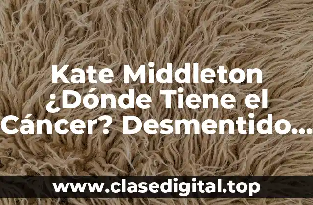 Kate Middleton ¿Dónde Tiene el Cáncer? Desmentido de Rumores y Verdad Sobre su Salud