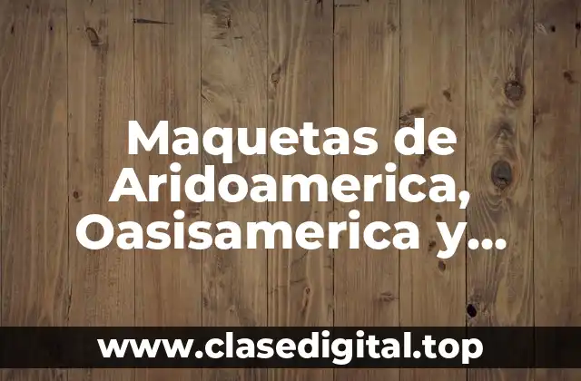 Maquetas de Aridoamerica, Oasisamerica y Mesoamerica