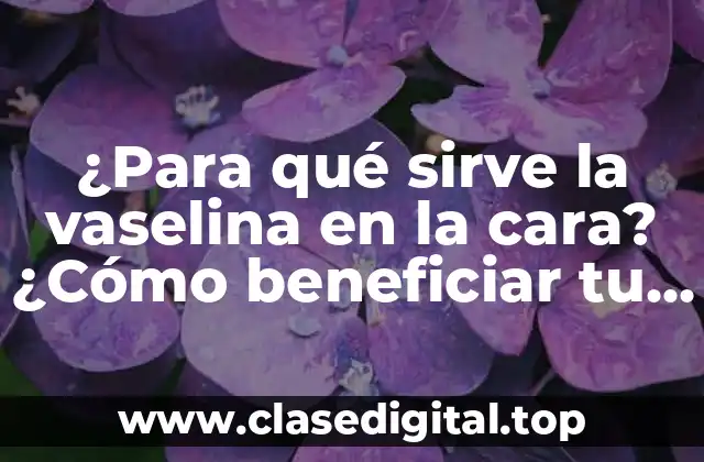 ¿Para qué sirve la vaselina en la cara? ¿Cómo beneficiar tu piel con este producto?