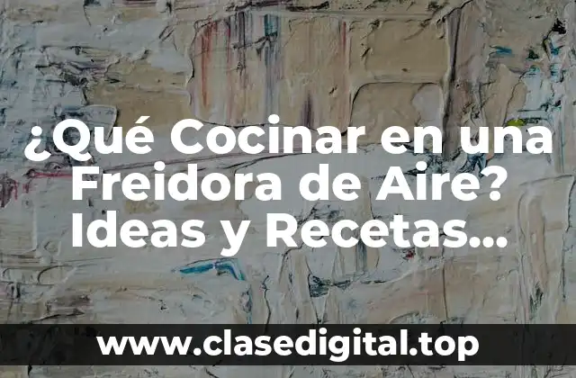 ¿Qué Cocinar en una Freidora de Aire? Ideas y Recetas Fáciles y Saludables