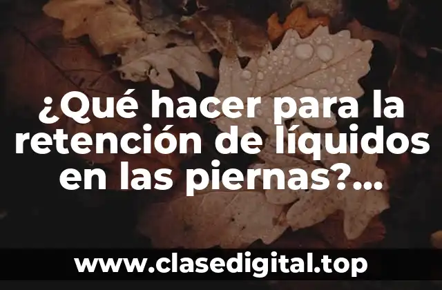 ¿Qué hacer para la retención de líquidos en las piernas? ¿Cómo reducir la hinchazón en piernas y pies?