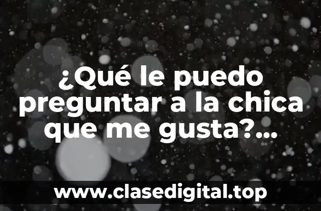 ¿Qué le puedo preguntar a la chica que me gusta? Consejos y sugerencias