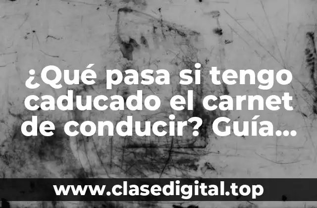 ¿Qué pasa si tengo caducado el carnet de conducir? Guía completa para renovar o recuperar tu licencia