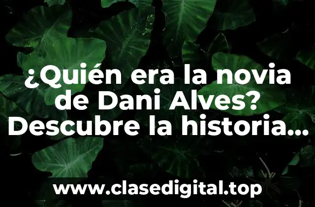 ¿Quién era la novia de Dani Alves? Descubre la historia detrás de la relación