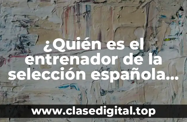 ¿Quién es el entrenador de la selección española de fútbol?