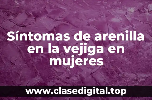 ¿Qué son los síntomas de la arenilla en la vejiga en mujeres?