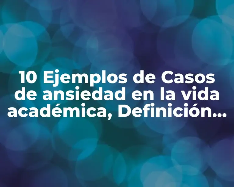 10 Ejemplos de Casos de ansiedad en la vida académica, Definición, Diferencias y para que sirve