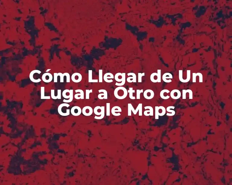 Cómo Llegar de Un Lugar a Otro con Google Maps
