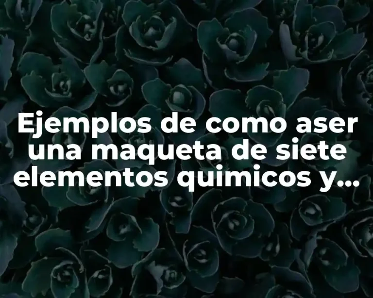 Ejemplos de como aser una maqueta de siete elementos quimicos y Significado