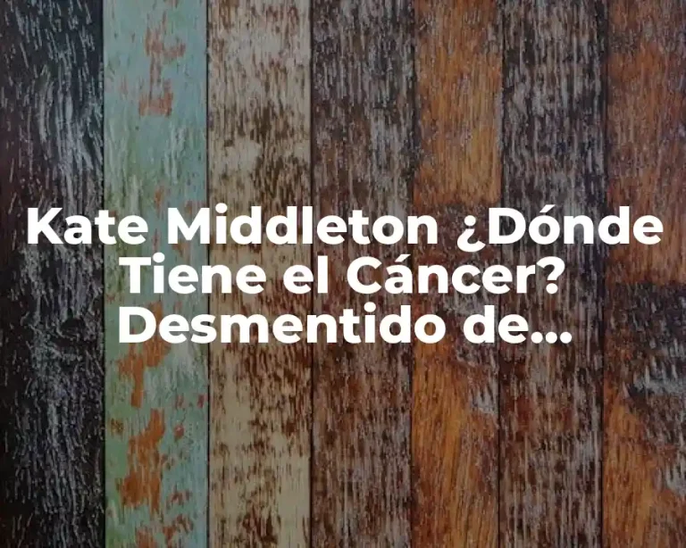 Kate Middleton ¿Dónde Tiene el Cáncer? Desmentido de Rumores y Verdad Sobre su Salud
