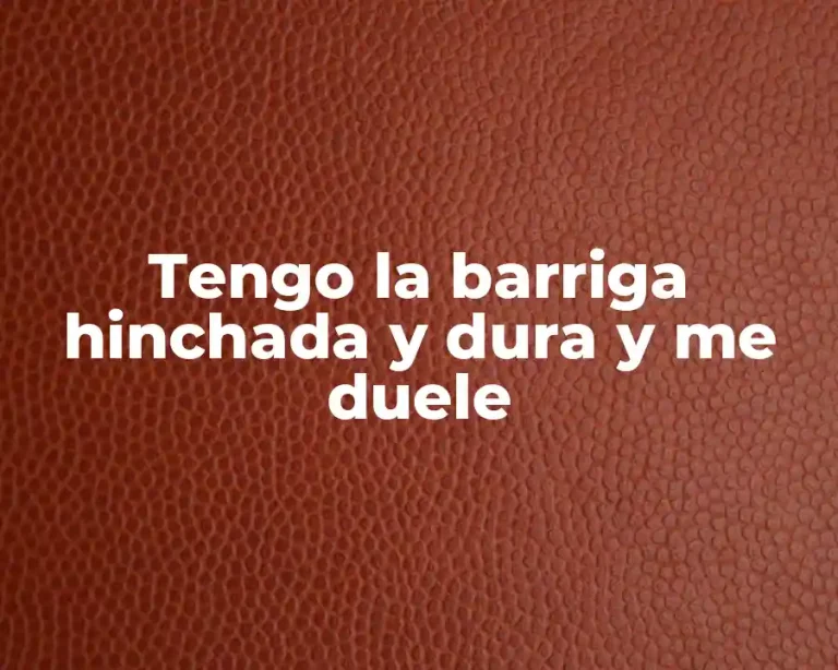 Tengo la barriga hinchada y dura y me duele
